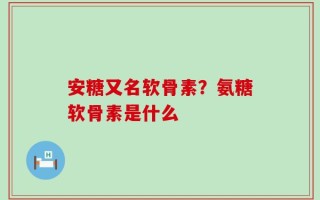安糖又名软骨素？氨糖软骨素是什么