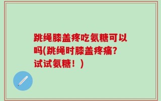 跳绳膝盖疼吃氨糖可以吗(跳绳时膝盖疼痛？试试氨糖！)