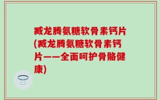臧龙腾氨糖软骨素钙片(臧龙腾氨糖软骨素钙片——全面呵护骨骼健康)