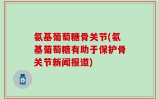 氨基葡萄糖骨关节(氨基葡萄糖有助于保护骨关节新闻报道)