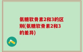 氨糖软骨素2和3的区别(氨糖软骨素2和3的差异)