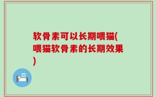 软骨素可以长期喂猫(喂猫软骨素的长期效果)