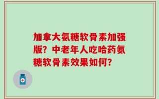 加拿大氨糖软骨素加强版？中老年人吃哈药氨糖软骨素效果如何？