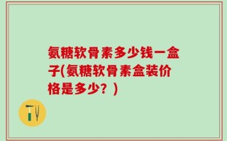 氨糖软骨素多少钱一盒子(氨糖软骨素盒装价格是多少？)