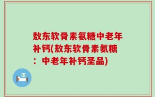 敖东软骨素氨糖中老年补钙(敖东软骨素氨糖：中老年补钙圣品)