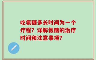 吃氨糖多长时间为一个疗程？详解氨糖的治疗时间和注意事项？