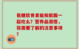 氨糖软骨素能和肌酸一起吃么？营养品混搭，你需要了解的注意事项？