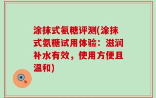 涂抹式氨糖评测(涂抹式氨糖试用体验：滋润补水有效，使用方便且温和)