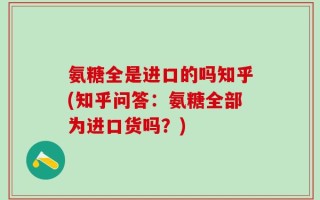 氨糖全是进口的吗知乎(知乎问答：氨糖全部为进口货吗？)