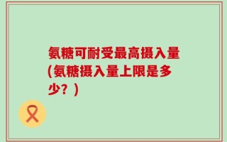 氨糖可耐受最高摄入量(氨糖摄入量上限是多少？)