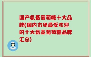 国产氨基葡萄糖十大品牌(国内市场最受欢迎的十大氨基葡萄糖品牌汇总)