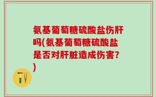 氨基葡萄糖硫酸盐伤肝吗(氨基葡萄糖硫酸盐是否对肝脏造成伤害？)