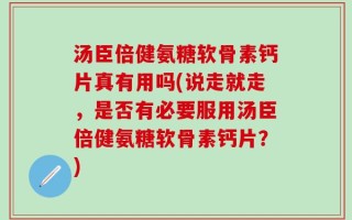汤臣倍健氨糖软骨素钙片真有用吗(说走就走，是否有必要服用汤臣倍健氨糖软骨素钙片？)