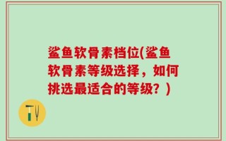鲨鱼软骨素档位(鲨鱼软骨素等级选择，如何挑选最适合的等级？)