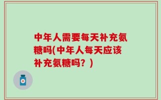 中年人需要每天补充氨糖吗(中年人每天应该补充氨糖吗？)