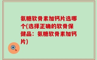 氨糖软骨素加钙片选哪个(选择正确的软骨保健品：氨糖软骨素加钙片)