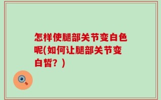 怎样使腿部关节变白色呢(如何让腿部关节变白皙？)