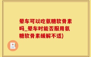 晕车可以吃氨糖软骨素吗_晕车时能否服用氨糖软骨素缓解不适)