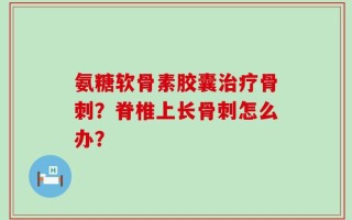 氨糖软骨素胶囊治疗骨刺？脊椎上长骨刺怎么办？