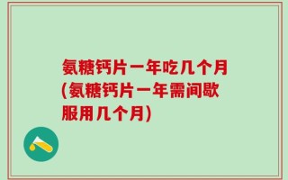 氨糖钙片一年吃几个月(氨糖钙片一年需间歇服用几个月)