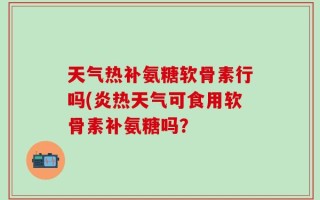 天气热补氨糖软骨素行吗(炎热天气可食用软骨素补氨糖吗？
