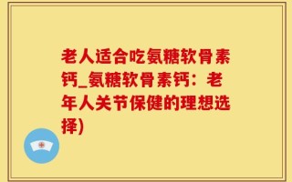 老人适合吃氨糖软骨素钙_氨糖软骨素钙：老年人关节保健的理想选择)