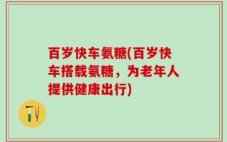 百岁快车氨糖(百岁快车搭载氨糖，为老年人提供健康出行)