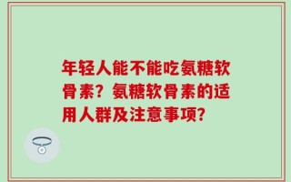 年轻人能不能吃氨糖软骨素？氨糖软骨素的适用人群及注意事项？