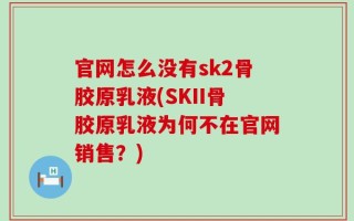 官网怎么没有sk2骨胶原乳液(SKII骨胶原乳液为何不在官网销售？)