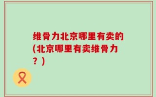 维骨力北京哪里有卖的(北京哪里有卖维骨力？)