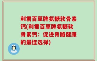 利君百草牌氨糖软骨素钙(利君百草牌氨糖软骨素钙：促进骨骼健康的最佳选择)