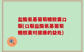 盐酸氨基葡萄糖胶囊口服(口服盐酸氨基葡萄糖胶囊对健康的益处)