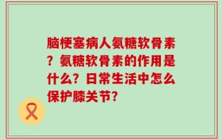 脑梗塞病人氨糖软骨素？氨糖软骨素的作用是什么？日常生活中怎么保护膝关节？