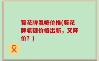 葵花牌氨糖价格(葵花牌氨糖价格出新，又降价？)