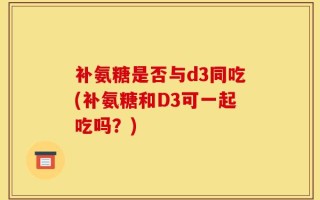补氨糖是否与d3同吃(补氨糖和D3可一起吃吗？)