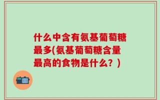 什么中含有氨基葡萄糖最多(氨基葡萄糖含量最高的食物是什么？)