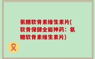 氨糖软骨素维生素片(软骨保健全能神药：氨糖软骨素维生素片)