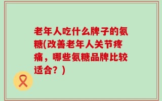 老年人吃什么牌子的氨糖(改善老年人关节疼痛，哪些氨糖品牌比较适合？)