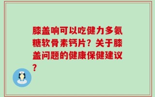 膝盖响可以吃健力多氨糖软骨素钙片？关于膝盖问题的健康保健建议？