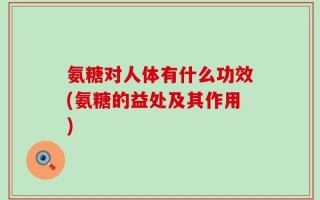 氨糖对人体有什么功效(氨糖的益处及其作用)