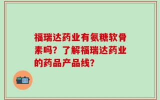 福瑞达药业有氨糖软骨素吗？了解福瑞达药业的药品产品线？