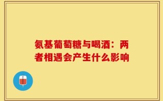 氨基葡萄糖与喝酒：两者相遇会产生什么影响