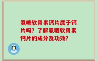 氨糖软骨素钙片属于钙片吗？了解氨糖软骨素钙片的成分及功效？