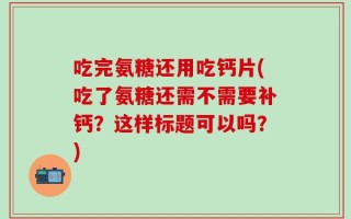 吃完氨糖还用吃钙片(吃了氨糖还需不需要补钙？这样标题可以吗？)