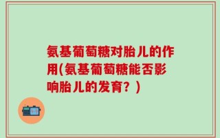 氨基葡萄糖对胎儿的作用(氨基葡萄糖能否影响胎儿的发育？)