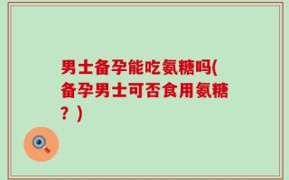 男士备孕能吃氨糖吗(备孕男士可否食用氨糖？)