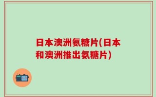 日本澳洲氨糖片(日本和澳洲推出氨糖片)