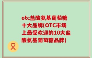otc盐酸氨基葡萄糖十大品牌(OTC市场上最受欢迎的10大盐酸氨基葡萄糖品牌)