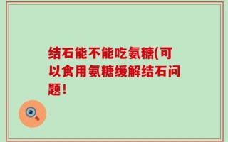 结石能不能吃氨糖(可以食用氨糖缓解结石问题！