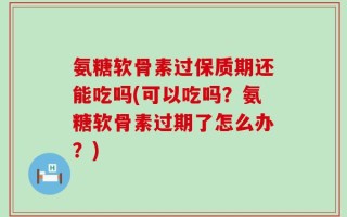 氨糖软骨素过保质期还能吃吗(可以吃吗？氨糖软骨素过期了怎么办？)